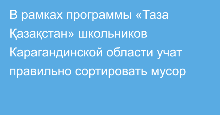 В рамках программы «Таза Қазақстан» школьников Карагандинской области учат правильно сортировать мусор