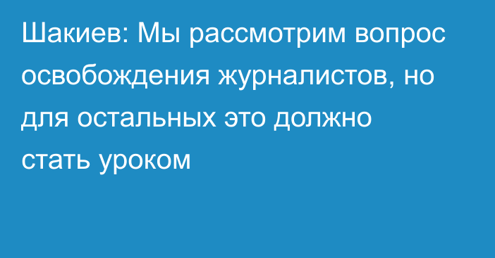 Шакиев: Мы рассмотрим вопрос освобождения журналистов, но для остальных это должно стать уроком