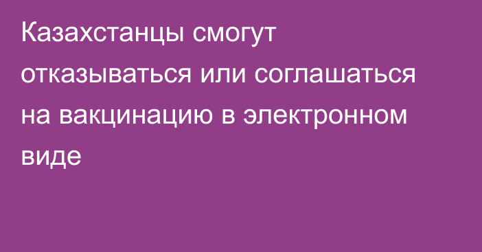 Казахстанцы смогут отказываться или соглашаться на вакцинацию в электронном виде