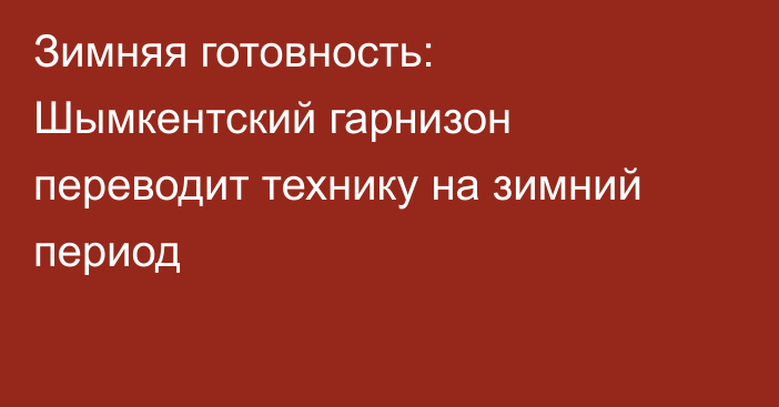 Зимняя готовность: Шымкентский гарнизон переводит технику на зимний период