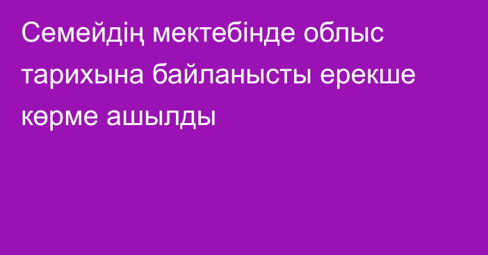 Семейдің мектебінде облыс тарихына байланысты ерекше көрме ашылды