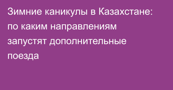 Зимние каникулы в Казахстане: по каким направлениям запустят дополнительные поезда