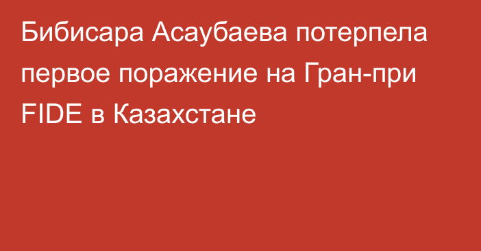 Бибисара Асаубаева потерпела первое поражение на Гран-при FIDE в Казахстане