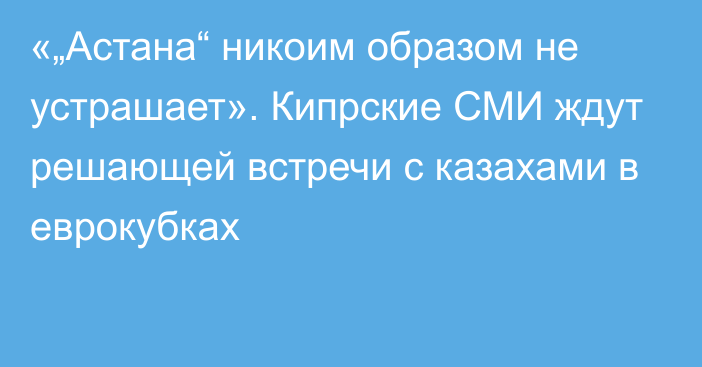 «„Астана“ никоим образом не устрашает». Кипрские СМИ ждут решающей встречи с казахами в еврокубках