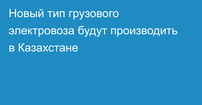 Новый тип грузового электровоза будут производить в Казахстане