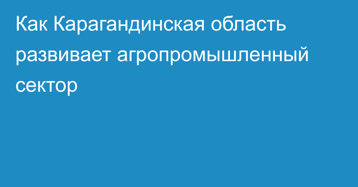 Как Карагандинская область развивает агропромышленный сектор