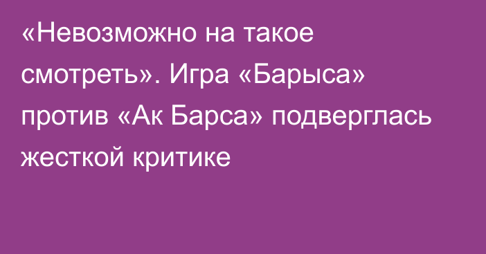 «Невозможно на такое смотреть». Игра «Барыса» против «Ак Барса» подверглась жесткой критике