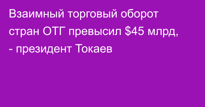 Взаимный торговый оборот стран ОТГ превысил $45 млрд, - президент Токаев