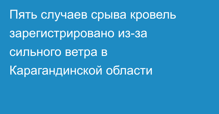 Пять случаев срыва кровель зарегистрировано из-за сильного ветра в Карагандинской области