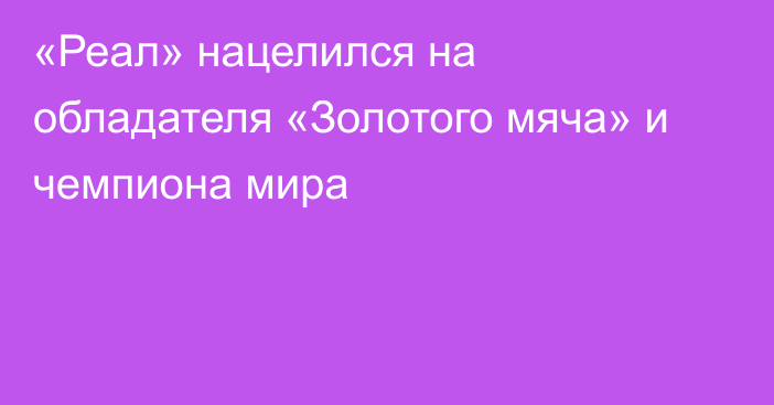 «Реал» нацелился на обладателя «Золотого мяча» и чемпиона мира