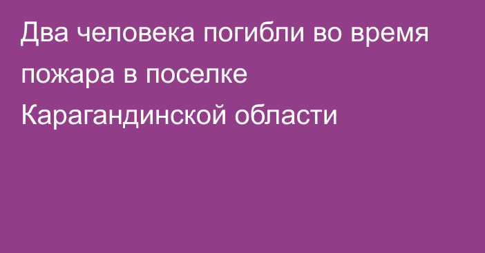 Два человека погибли во время пожара в поселке Карагандинской области