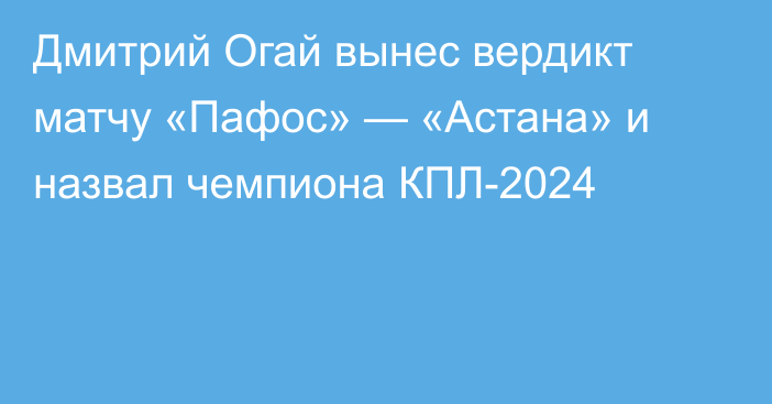 Дмитрий Огай вынес вердикт матчу «Пафос» — «Астана» и назвал чемпиона КПЛ-2024