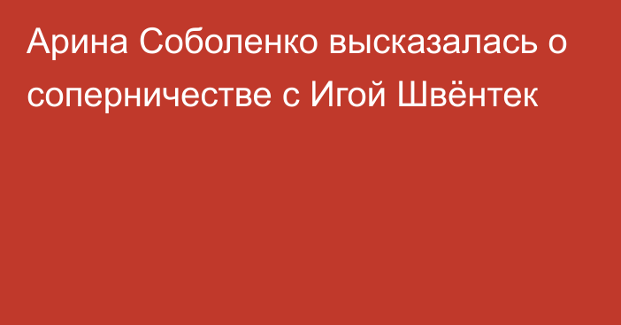 Арина Соболенко высказалась о соперничестве с Игой Швёнтек