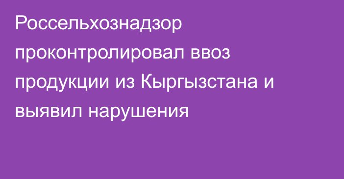 Россельхознадзор проконтролировал ввоз продукции из Кыргызстана и выявил нарушения