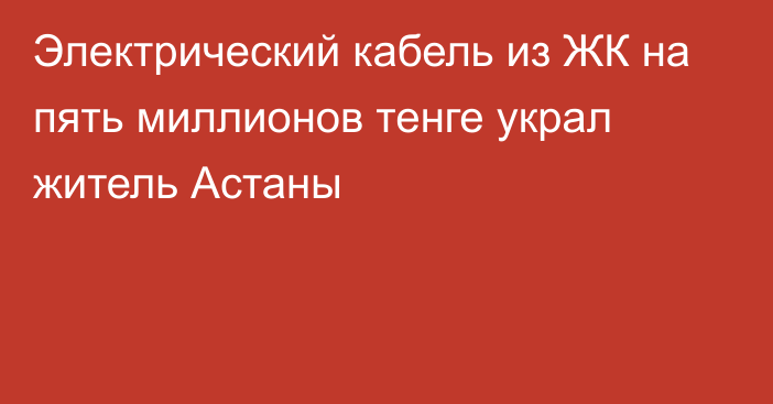 Электрический кабель из ЖК на пять миллионов тенге украл житель Астаны