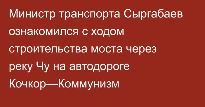 Министр транспорта Сыргабаев ознакомился с ходом строительства моста через реку Чу на автодороге Кочкор—Коммунизм