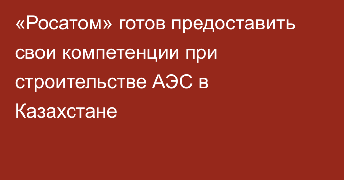 «Росатом» готов предоставить свои компетенции при строительстве АЭС в Казахстане