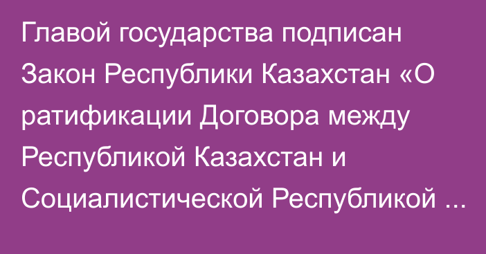 Главой государства подписан Закон Республики Казахстан «О ратификации Договора между Республикой Казахстан и Социалистической Республикой Вьетнам о передаче осужденных лиц»   