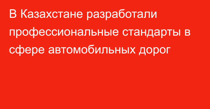 В Казахстане разработали профессиональные стандарты в сфере автомобильных дорог