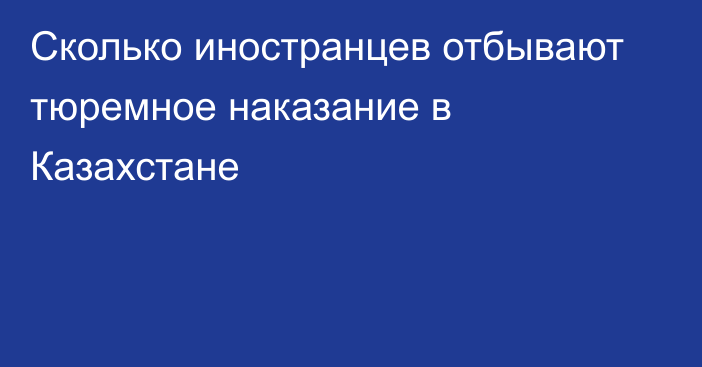 Сколько иностранцев отбывают тюремное наказание в Казахстане