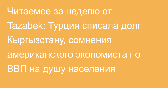 Читаемое за неделю от Tazabek: Турция списала долг Кыргызстану, сомнения американского экономиста по ВВП на душу населения