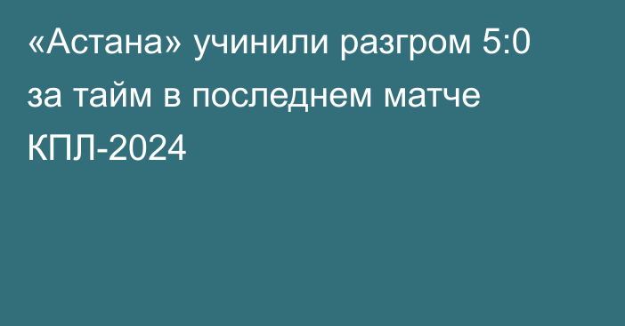 «Астана» учинили разгром 5:0 за тайм в последнем матче КПЛ-2024