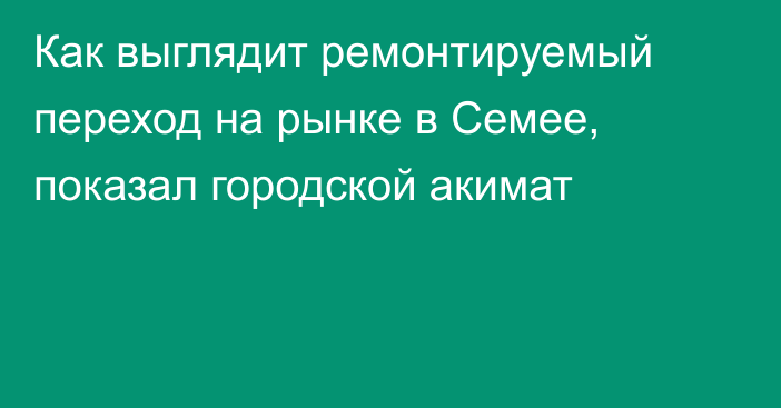 Как выглядит ремонтируемый переход на рынке в Семее, показал городской акимат