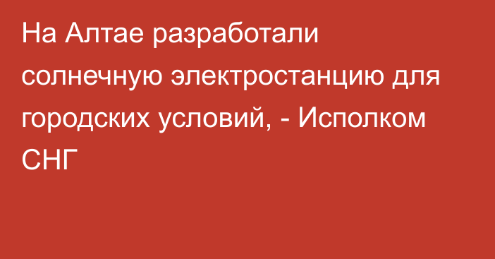 На Алтае разработали солнечную электростанцию для городских условий, - Исполком СНГ