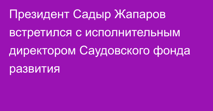 Президент Садыр Жапаров встретился с исполнительным директором Саудовского фонда развития