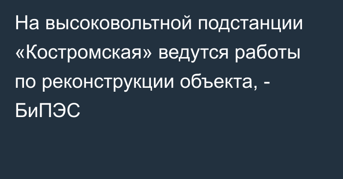 На высоковольтной подстанции «Костромская» ведутся работы по реконструкции объекта, - БиПЭС