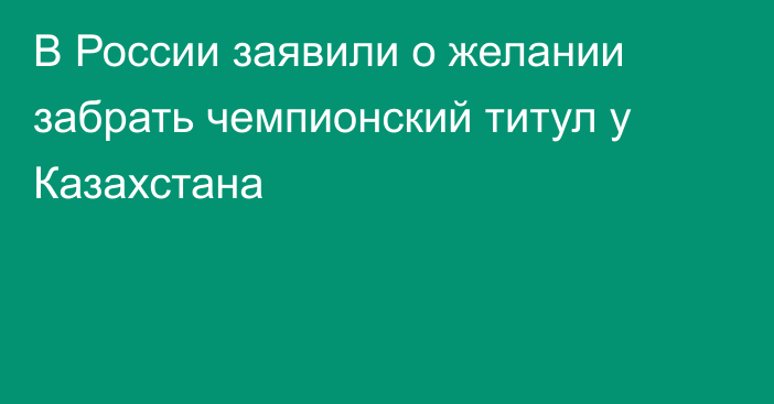 В России заявили о желании забрать чемпионский титул у Казахстана