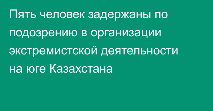 Пять человек задержаны по подозрению в организации экстремистской деятельности на юге Казахстана