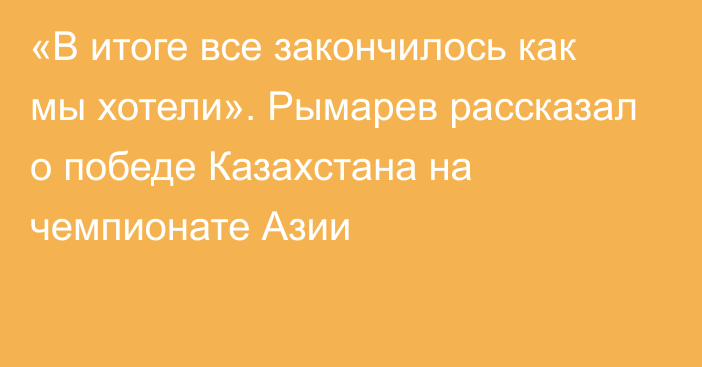 «В итоге все закончилось как мы хотели». Рымарев рассказал о победе Казахстана на чемпионате Азии