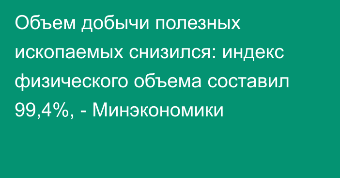 Объем добычи полезных ископаемых снизился: индекс физического объема составил 99,4%, - Минэкономики