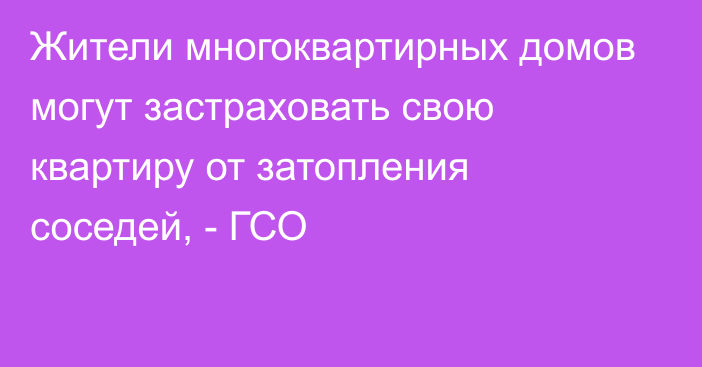 Жители многоквартирных домов могут застраховать свою квартиру от затопления соседей, - ГСО