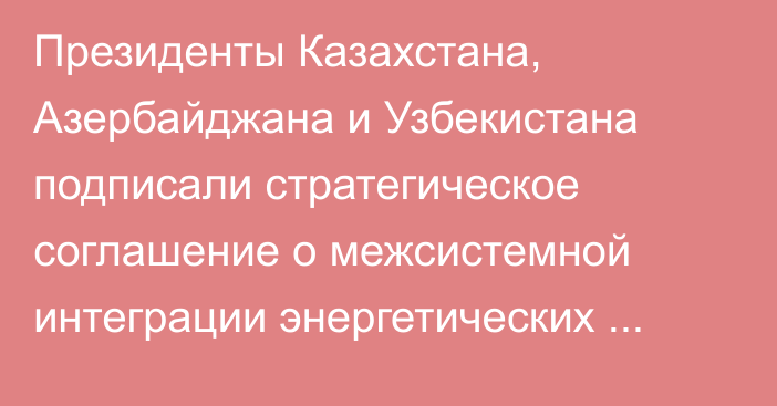 Президенты Казахстана, Азербайджана и Узбекистана подписали стратегическое соглашение о межсистемной интеграции энергетических систем трех стран