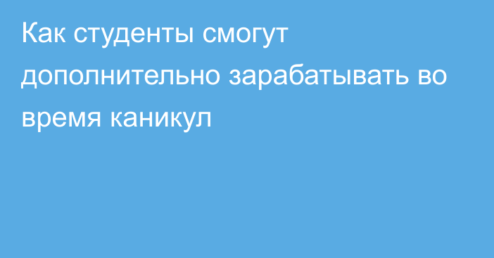 Как студенты смогут дополнительно зарабатывать во время каникул