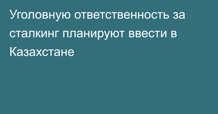 Уголовную ответственность за сталкинг планируют ввести в Казахстане