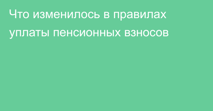 Что изменилось в правилах уплаты пенсионных взносов