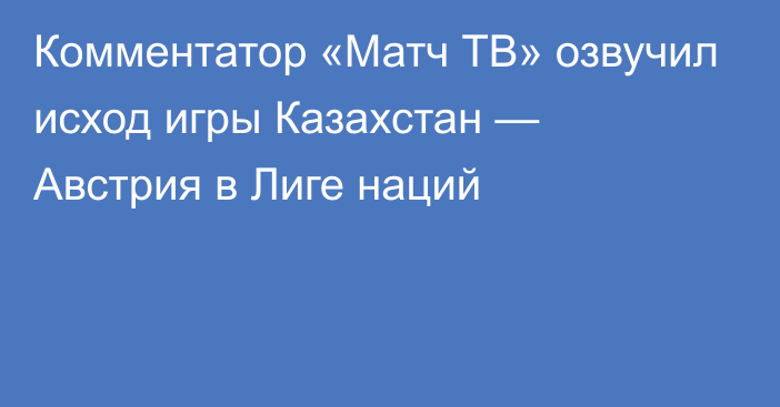 Комментатор «Матч ТВ» озвучил исход игры Казахстан — Австрия в Лиге наций