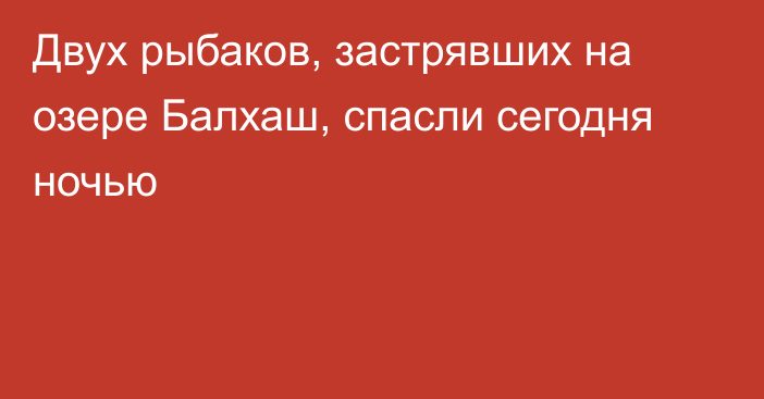 Двух рыбаков, застрявших на озере Балхаш, спасли сегодня ночью