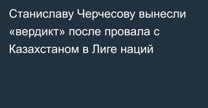 Станиславу Черчесову вынесли «вердикт» после провала с Казахстаном в Лиге наций