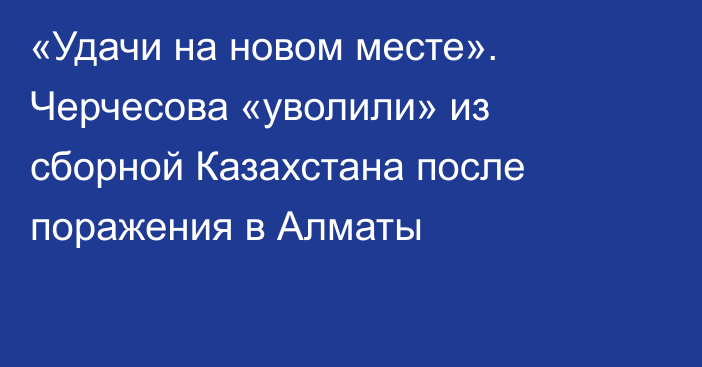 «Удачи на новом месте». Черчесова «уволили» из сборной Казахстана после поражения в Алматы