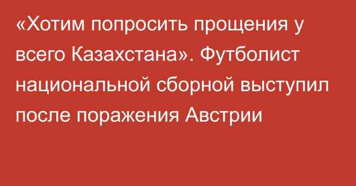 «Хотим попросить прощения у всего Казахстана». Футболист национальной сборной выступил после поражения Австрии