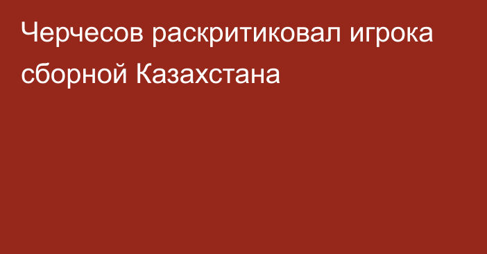 Черчесов раскритиковал игрока сборной Казахстана