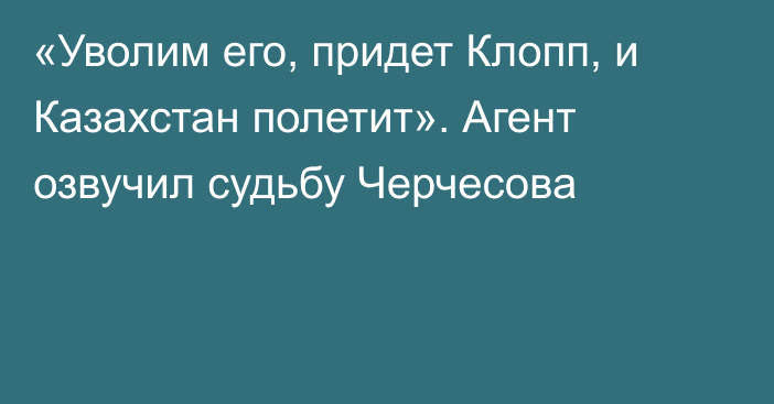 «Уволим его, придет Клопп, и Казахстан полетит». Агент озвучил судьбу Черчесова