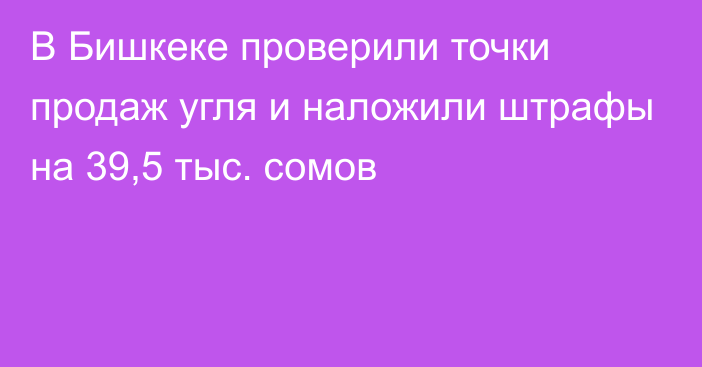 В Бишкеке проверили точки продаж угля и наложили штрафы на 39,5 тыс. сомов