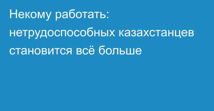 Некому работать: нетрудоспособных казахстанцев становится всё больше