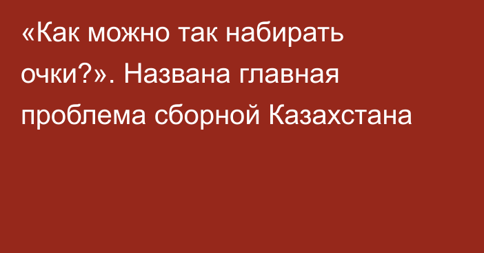 «Как можно так набирать очки?». Названа главная проблема сборной Казахстана