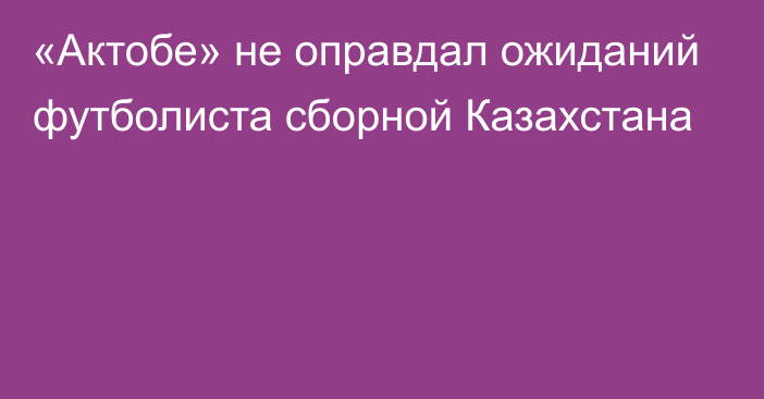 «Актобе» не оправдал ожиданий футболиста сборной Казахстана